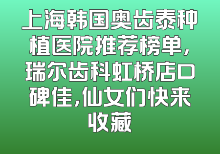 上海韩国奥齿泰种植医院推荐榜单，瑞尔齿科虹桥店口碑佳，仙女们快来收藏