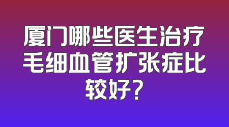 厦门哪些医生治疗毛细血管扩张症比较好？