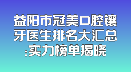 益阳市冠美口腔镶牙医生排名大汇总：实力榜单揭晓