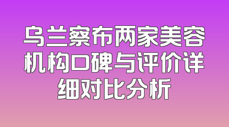 乌兰察布两家美容机构口碑与评价详细对比分析