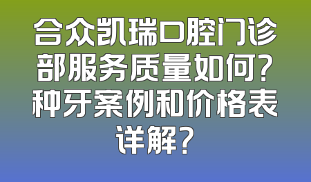 合众凯瑞口腔门诊部服务质量如何？种牙案例和价格表详解？