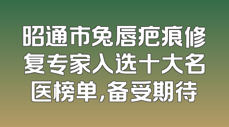 昭通市兔唇疤痕修复专家入选十大名医榜单，备受期待