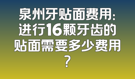 泉州牙贴面费用：进行16颗牙齿的贴面需要多少费用？