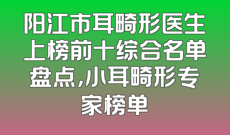 阳江市耳畸形医生上榜前十综合名单盘点，小耳畸形专家榜单