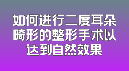 如何进行二度耳朵畸形的整形手术以达到自然效果