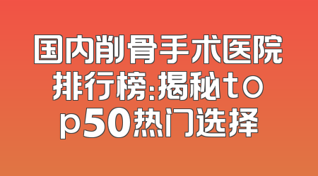 国内削骨手术医院排行榜：揭秘top50热门选择