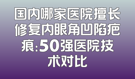 国内哪家医院擅长修复内眼角凹陷疤痕：50强医院技术对比