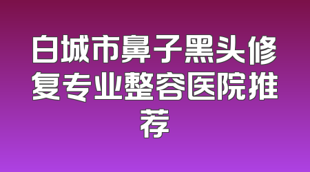 白城市鼻子黑头修复专业整容医院推荐