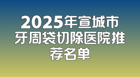 2025年宣城市牙周袋切除医院推荐名单
