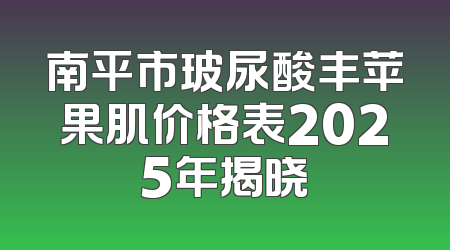 南平市玻尿酸丰苹果肌价格表2025年揭晓