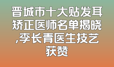 晋城市十大贴发耳矫正医师名单揭晓，李长青医生技艺获赞