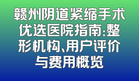 赣州阴道紧缩手术优选医院指南：整形机构、用户评价与费用概览