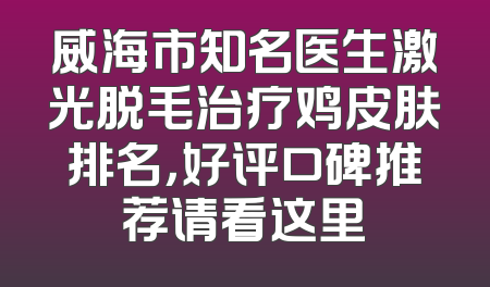 威海市知名医生激光脱毛治疗鸡皮肤排名，好评口碑推荐请看这里