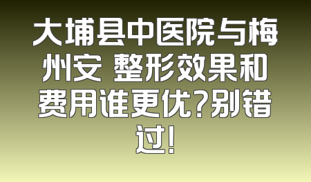 大埔县中医院与梅州安媄整形效果和费用谁更优？别错过！