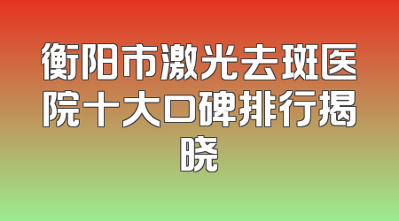 衡阳市激光去斑医院十大口碑排行揭晓