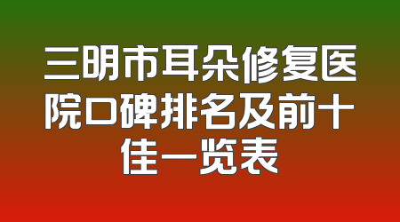 三明市耳朵修复医院口碑排名及前十佳一览表