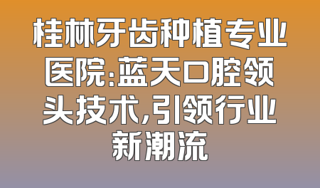 桂林牙齿种植专业医院：蓝天口腔领头技术，引领行业新潮流