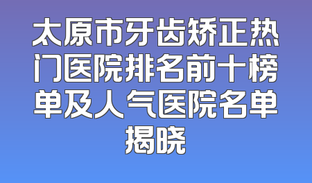 太原市牙齿矫正热门医院排名前十榜单及人气医院名单揭晓