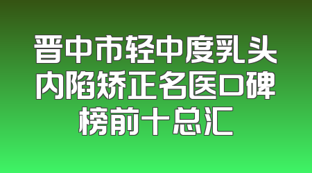 晋中市轻中度乳头内陷矫正名医口碑榜前十总汇