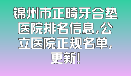 锦州市正畸牙合垫医院排名信息，公立医院正规名单，更新！