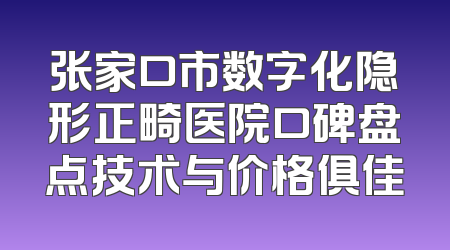 张家口市数字化隐形正畸医院口碑盘点技术与价格俱佳