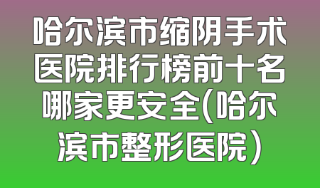 哈尔滨市缩阴手术医院排行榜前十名哪家更安全（哈尔滨市整形医院）
