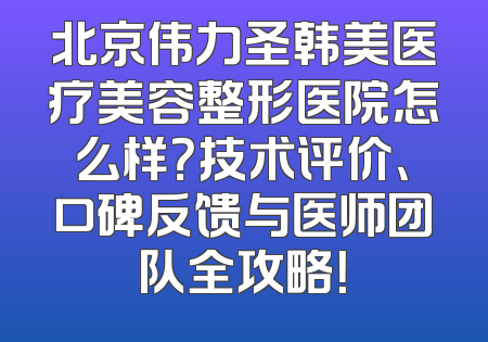 北京伟力圣韩美医疗美容整形医院怎么样？技术评价、口碑反馈与医师团队全攻略！