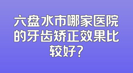 六盘水市哪家医院的牙齿矫正效果比较好？