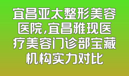 宜昌亚太整形美容医院，宜昌雅现医疗美容门诊部宝藏机构实力对比
