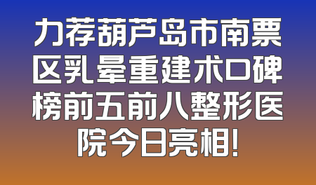 力荐葫芦岛市南票区乳晕重建术口碑榜前五前八整形医院今日亮相！