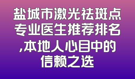 盐城市激光祛斑点专业医生推荐排名，本地人心目中的信赖之选