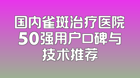 国内雀斑治疗医院50强用户口碑与技术推荐