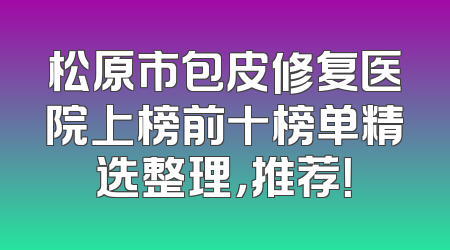 松原市包皮修复医院上榜前十榜单精选整理，推荐！