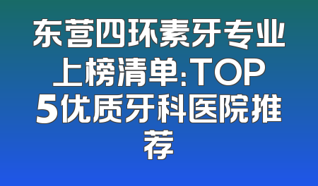 东营四环素牙专业上榜清单：TOP5优质牙科医院推荐