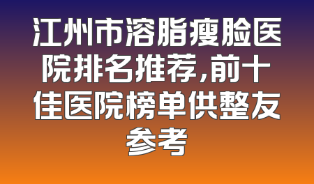 江州市溶脂瘦脸医院排名推荐，前十佳医院榜单供整友参考