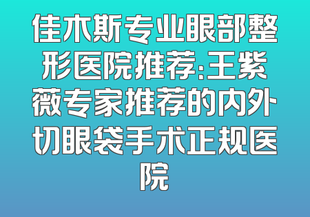 佳木斯专业眼部整形医院推荐：王紫薇专家推荐的内外切眼袋手术正规医院