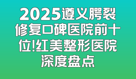2025遵义腭裂修复口碑医院前十位！红美整形医院深度盘点
