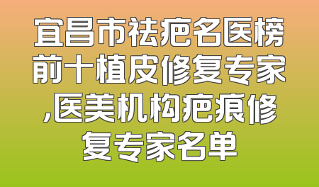 宜昌市祛疤名医榜前十植皮修复专家，医美机构疤痕修复专家名单