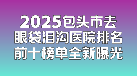 2025包头市去眼袋泪沟医院排名前十榜单全新曝光