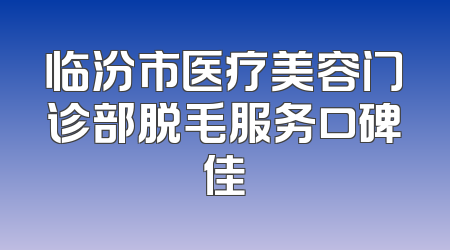 临汾市医疗美容门诊部脱毛服务口碑佳
