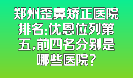 郑州歪鼻矫正医院排名：优恩位列第五，前四名分别是哪些医院？