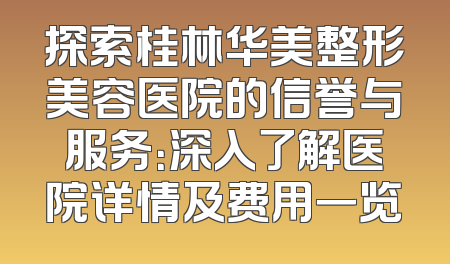 探索桂林华美整形美容医院的信誉与服务：深入了解医院详情及费用一览