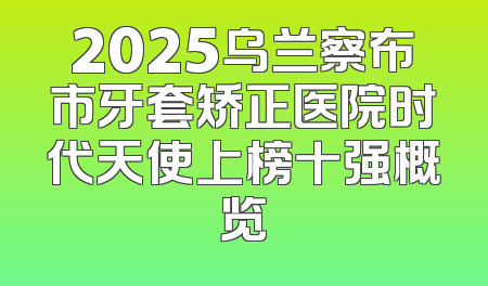 2025乌兰察布市牙套矫正医院时代天使上榜十强概览