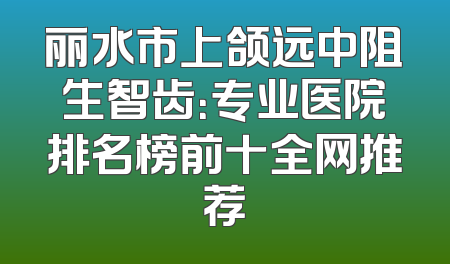丽水市上颌远中阻生智齿：专业医院排名榜前十全网推荐
