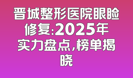 晋城整形医院眼睑修复：2025年实力盘点，榜单揭晓