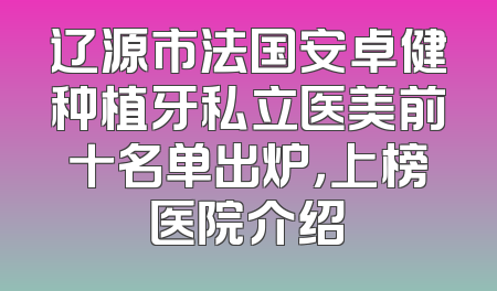 辽源市法国安卓健种植牙私立医美前十名单出炉，上榜医院介绍