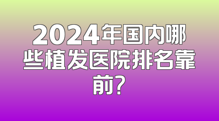 2024年国内哪些植发医院排名靠前？