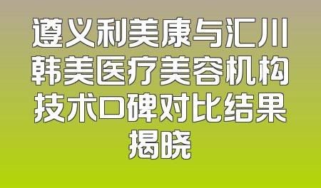 遵义利美康与汇川韩美医疗美容机构技术口碑对比结果揭晓