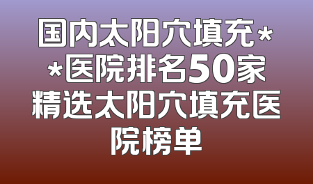 国内太阳穴填充**医院排名50家精选太阳穴填充医院榜单