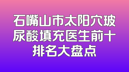 石嘴山市太阳穴玻尿酸填充医生前十排名大盘点
